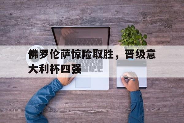 关于佛罗伦萨惊险取胜，晋级意大利杯四强的信息