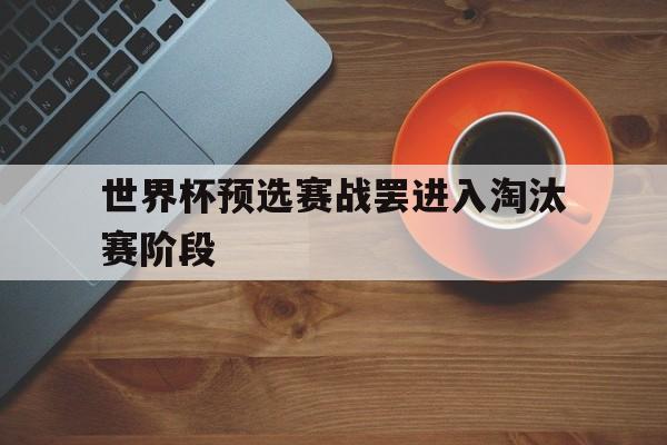 世界杯预选赛战罢进入淘汰赛阶段