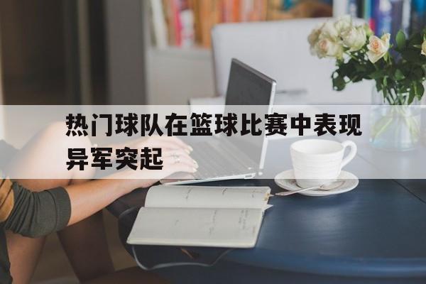 热门球队在篮球比赛中表现异军突起