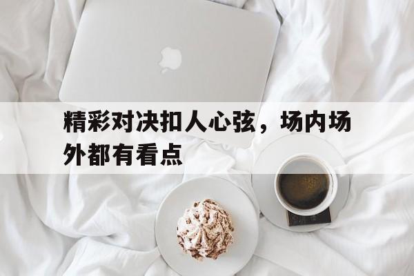 精彩对决扣人心弦，场内场外都有看点