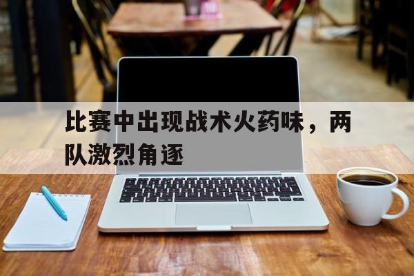 比赛中出现战术火药味，两队激烈角逐的简单介绍