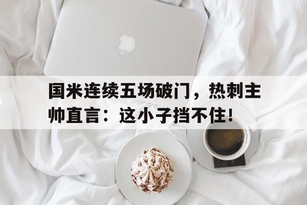 国米连续五场破门，热刺主帅直言：这小子挡不住！