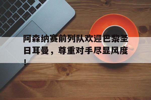 阿森纳赛前列队欢迎巴黎圣日耳曼，尊重对手尽显风度！