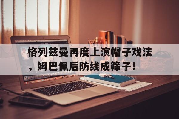 格列兹曼再度上演帽子戏法，姆巴佩后防线成筛子！