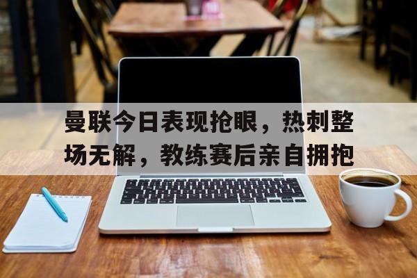 曼联今日表现抢眼，热刺整场无解，教练赛后亲自拥抱